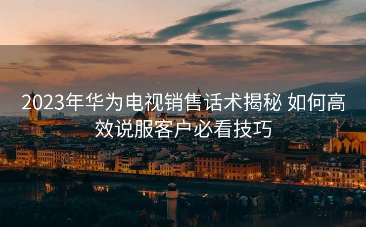 2023年华为电视销售话术揭秘 如何高效说服客户必看技巧 2023年华为电视销售话术揭秘 如何高效说服客户必看技巧