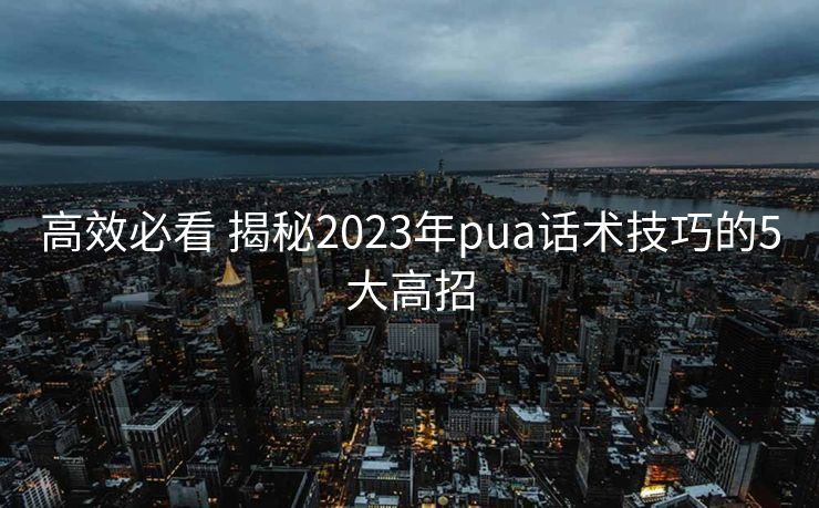 高效必看 揭秘2023年pua话术技巧的5大高招 高效必看 揭秘2023年pua话术技巧的5大高招