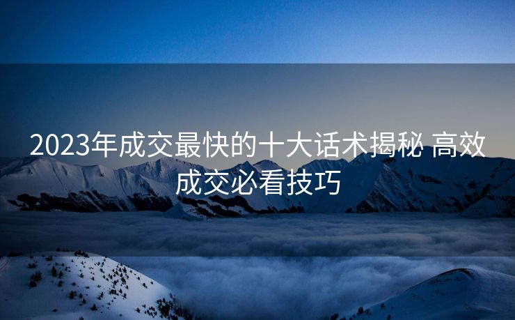 2023年成交最快的十大话术揭秘 高效成交必看技巧 2023年成交最快的十大话术揭秘 高效成交必看技巧