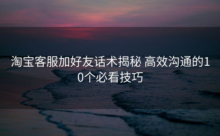 淘宝客服加好友话术揭秘 高效沟通的10个必看技巧