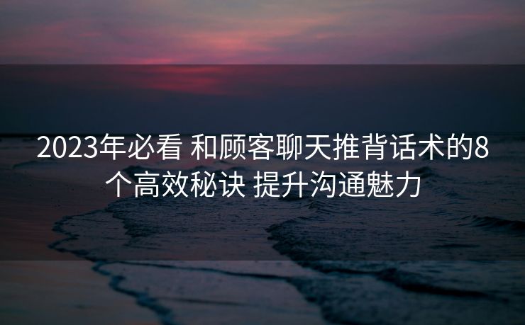 2023年必看 和顾客聊天推背话术的8个高效秘诀 提升沟通魅力 2023年必看 和顾客聊天推背话术的8个高效秘诀 提升沟通魅力