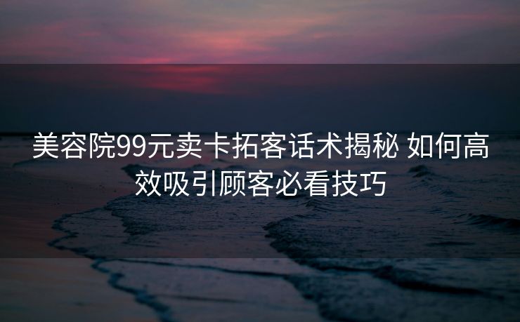 美容院99元卖卡拓客话术揭秘 如何高效吸引顾客必看技巧 美容院99元卖卡拓客话术揭秘 如何高效吸引顾客必看技巧