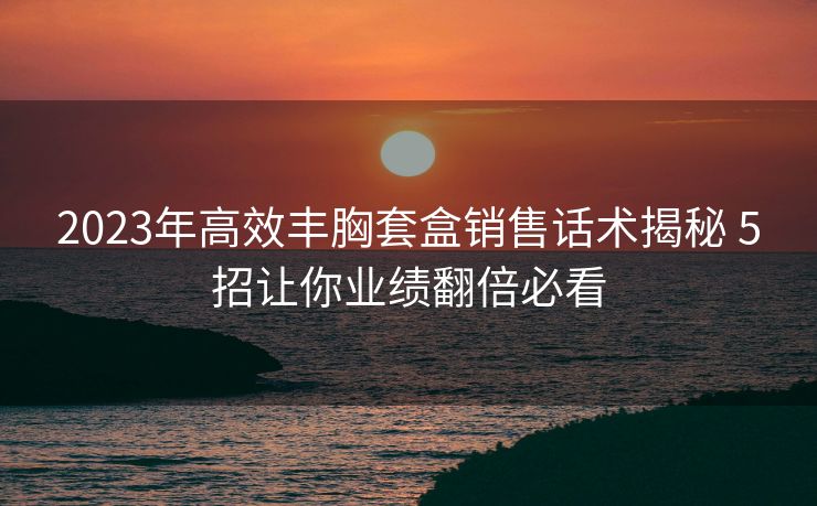 2023年高效丰胸套盒销售话术揭秘 5招让你业绩翻倍必看 2023年高效丰胸套盒销售话术揭秘 5招让你业绩翻倍必看