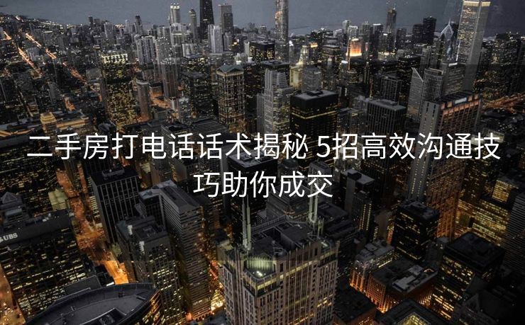 二手房打电话话术揭秘 5招高效沟通技巧助你成交 二手房打电话话术揭秘 5招高效沟通技巧助你成交