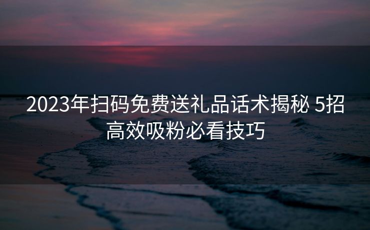 2023年扫码免费送礼品话术揭秘 5招高效吸粉必看技巧 2023年扫码免费送礼品话术揭秘 5招高效吸粉必看技巧