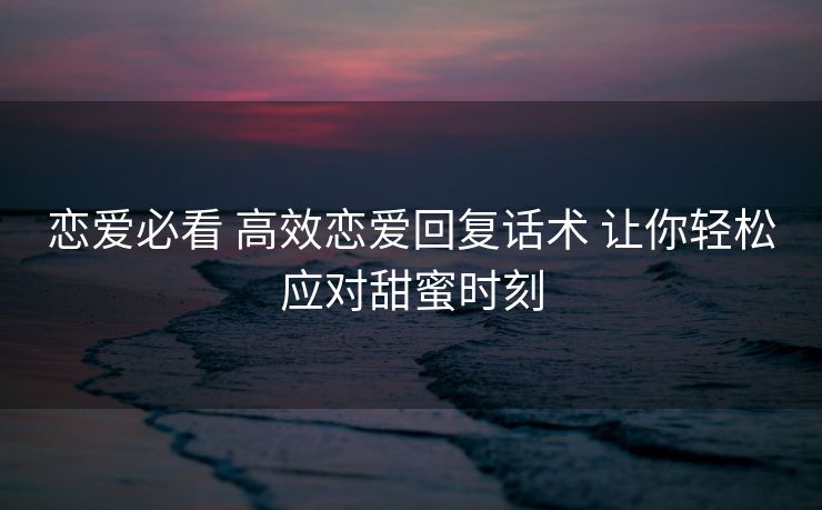 恋爱必看 高效恋爱回复话术 让你轻松应对甜蜜时刻 恋爱必看 高效恋爱回复话术 让你轻松应对甜蜜时刻