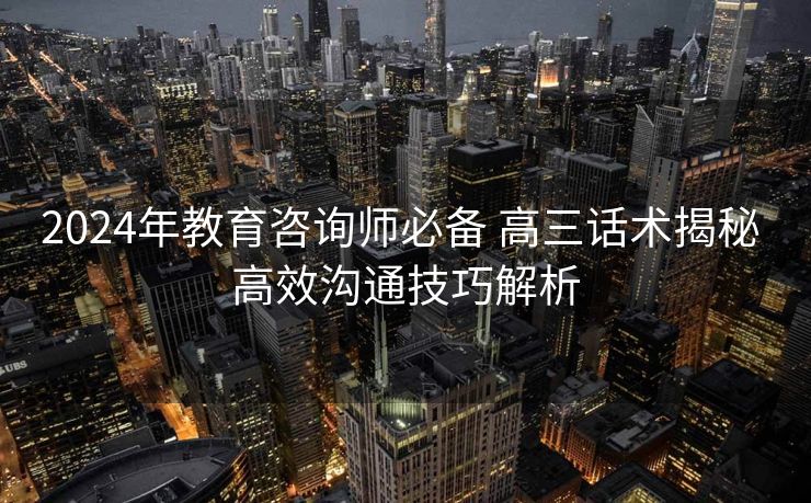 2024年教育咨询师必备 高三话术揭秘 高效沟通技巧解析