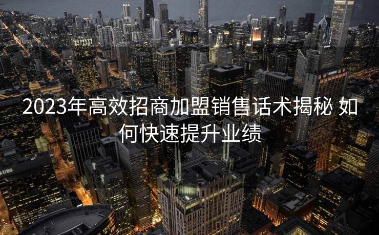 2023年高效招商加盟销售话术揭秘 如何快速提升业绩 2023年高效招商加盟销售话术揭秘 如何快速提升业绩