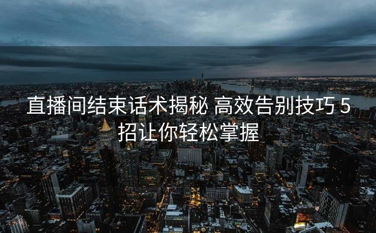 直播间结束话术揭秘 高效告别技巧 5招让你轻松掌握 直播间结束话术揭秘 高效告别技巧 5招让你轻松掌握