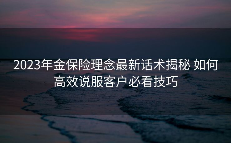 2023年金保险理念最新话术揭秘 如何高效说服客户必看技巧 2023年金保险理念最新话术揭秘 如何高效说服客户必看技巧