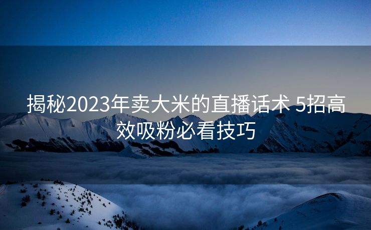 揭秘2023年卖大米的直播话术 5招高效吸粉必看技巧