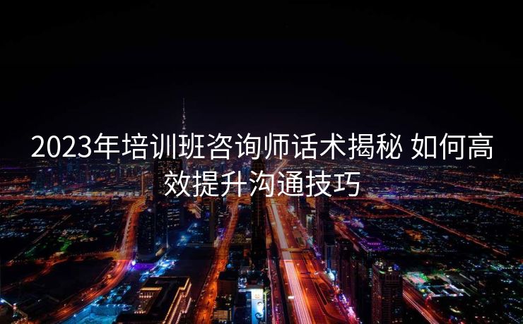 2023年培训班咨询师话术揭秘 如何高效提升沟通技巧 2023年培训班咨询师话术揭秘 如何高效提升沟通技巧