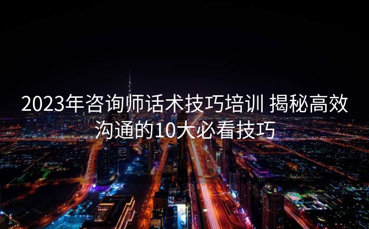 2023年咨询师话术技巧培训 揭秘高效沟通的10大必看技巧 2023年咨询师话术技巧培训 揭秘高效沟通的10大必看技巧