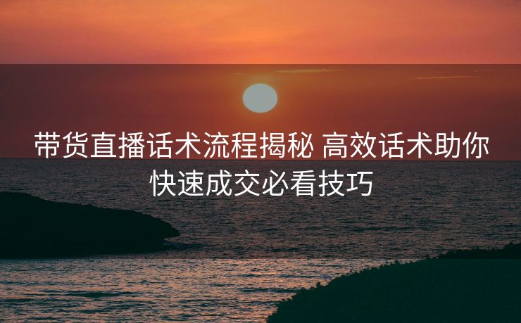 带货直播话术流程揭秘 高效话术助你快速成交必看技巧 带货直播话术流程揭秘 高效话术助你快速成交必看技巧