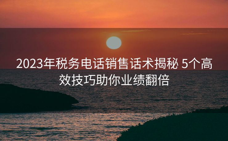 2023年税务电话销售话术揭秘 5个高效技巧助你业绩翻倍 2023年税务电话销售话术揭秘 5个高效技巧助你业绩翻倍