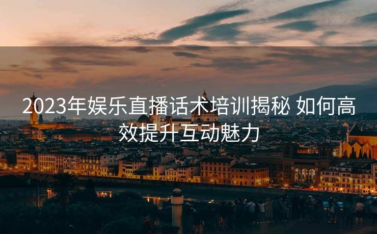 2023年娱乐直播话术培训揭秘 如何高效提升互动魅力 2023年娱乐直播话术培训揭秘 如何高效提升互动魅力