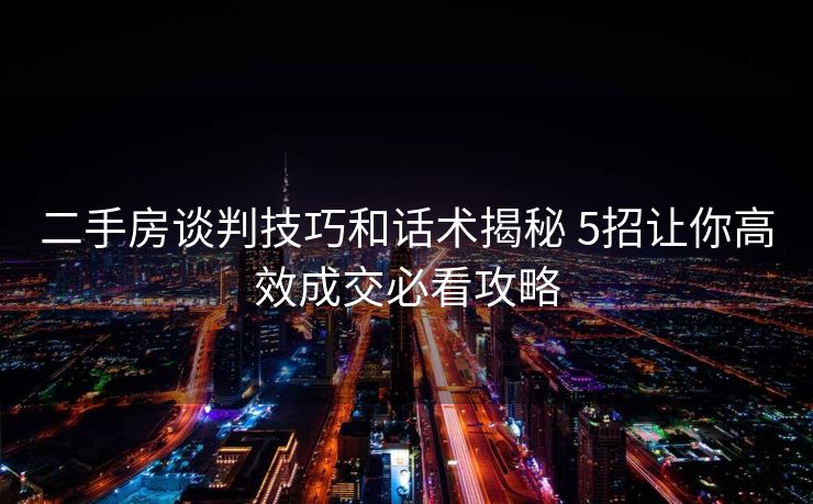 二手房谈判技巧和话术揭秘 5招让你高效成交必看攻略 二手房谈判技巧和话术揭秘 5招让你高效成交必看攻略