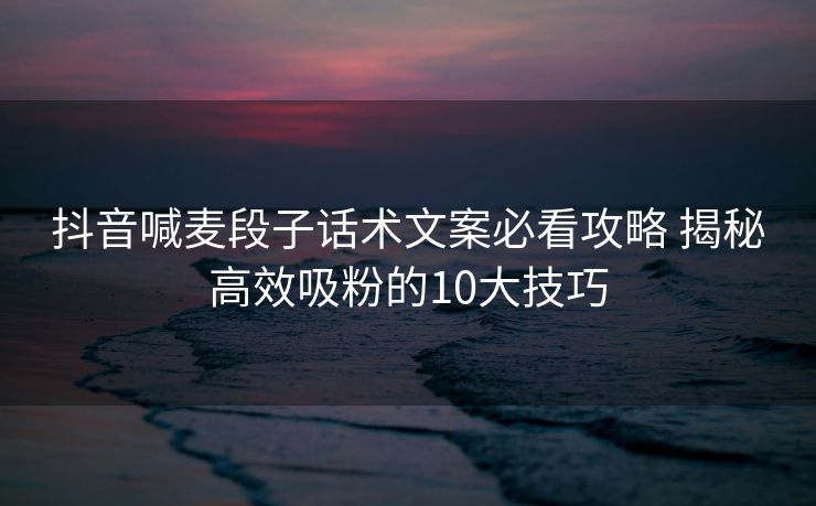 抖音喊麦段子话术文案必看攻略 揭秘高效吸粉的10大技巧 抖音喊麦段子话术文案必看攻略 揭秘高效吸粉的10大技巧
