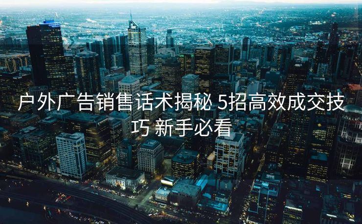 户外广告销售话术揭秘 5招高效成交技巧 新手必看 户外广告销售话术揭秘 5招高效成交技巧 新手必看