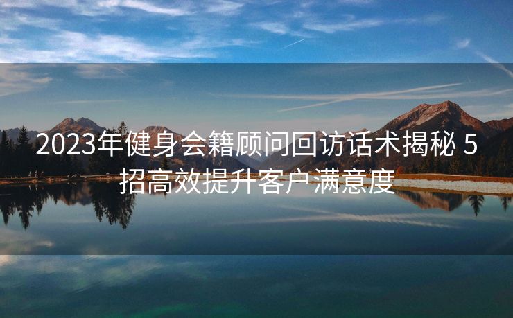 2023年健身会籍顾问回访话术揭秘 5招高效提升客户满意度 2023年健身会籍顾问回访话术揭秘 5招高效提升客户满意度