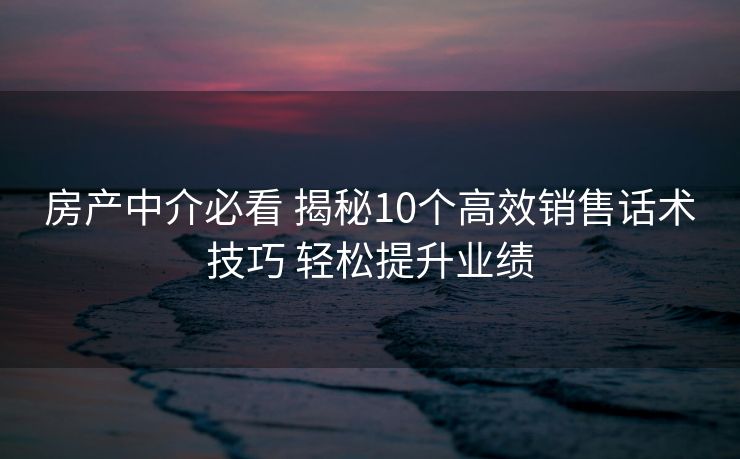 房产中介必看 揭秘10个高效销售话术技巧 轻松提升业绩 房产中介必看 揭秘10个高效销售话术技巧 轻松提升业绩