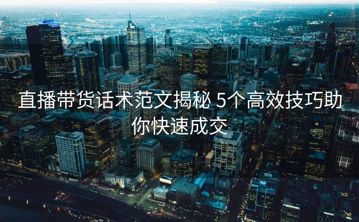 直播带货话术范文揭秘 5个高效技巧助你快速成交 直播带货话术范文揭秘 5个高效技巧助你快速成交