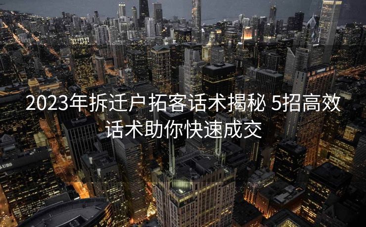 2023年拆迁户拓客话术揭秘 5招高效话术助你快速成交 2023年拆迁户拓客话术揭秘 5招高效话术助你快速成交