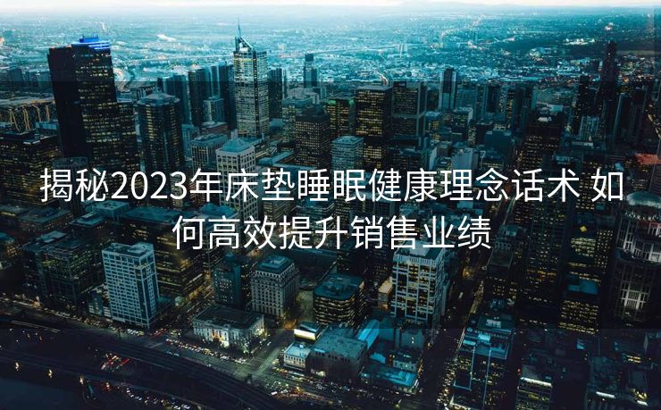 揭秘2023年床垫睡眠健康理念话术 如何高效提升销售业绩 揭秘2023年床垫睡眠健康理念话术 如何高效提升销售业绩