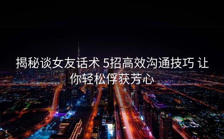 揭秘谈女友话术 5招高效沟通技巧 让你轻松俘获芳心 揭秘谈女友话术 5招高效沟通技巧 让你轻松俘获芳心