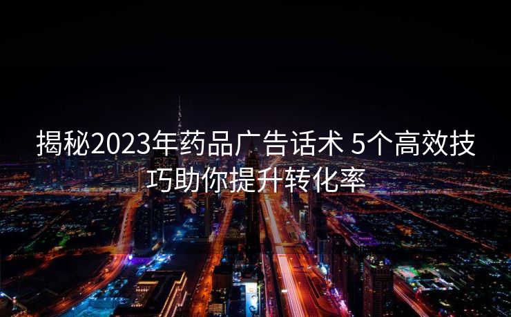 揭秘2023年药品广告话术 5个高效技巧助你提升转化率