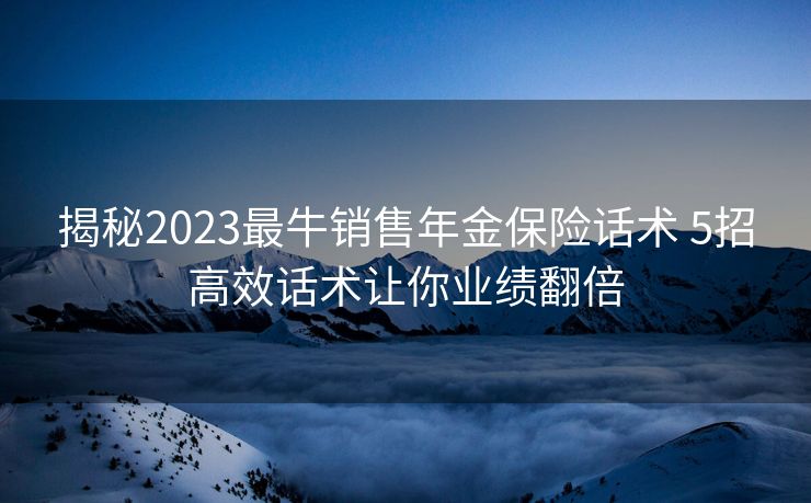 揭秘2023最牛销售年金保险话术 5招高效话术让你业绩翻倍