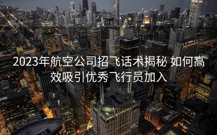 2023年航空公司招飞话术揭秘 如何高效吸引优秀飞行员加入