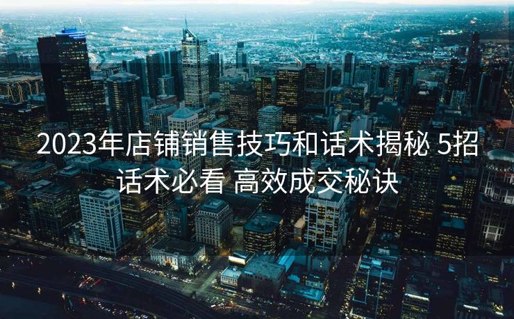 2023年店铺销售技巧和话术揭秘 5招话术必看 高效成交秘诀