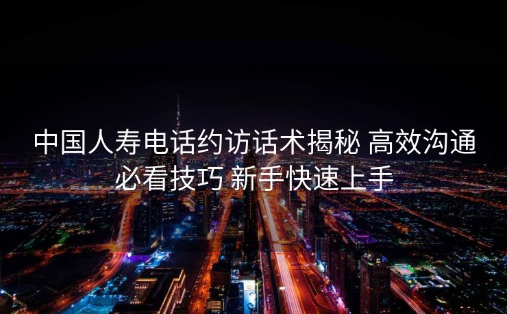 中国人寿电话约访话术揭秘 高效沟通必看技巧 新手快速上手 中国人寿电话约访话术揭秘 高效沟通必看技巧 新手快速上手