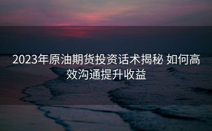 2023年原油期货投资话术揭秘 如何高效沟通提升收益 2023年原油期货投资话术揭秘 如何高效沟通提升收益