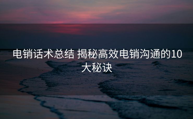 电销话术总结 揭秘高效电销沟通的10大秘诀