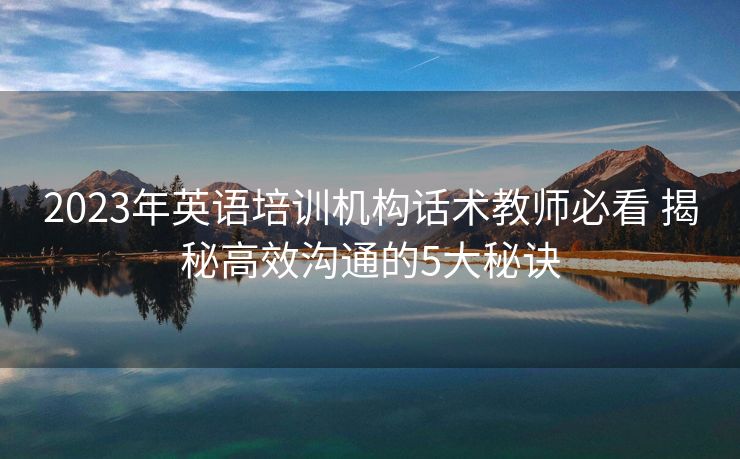 2023年英语培训机构话术教师必看 揭秘高效沟通的5大秘诀 2023年英语培训机构话术教师必看 揭秘高效沟通的5大秘诀