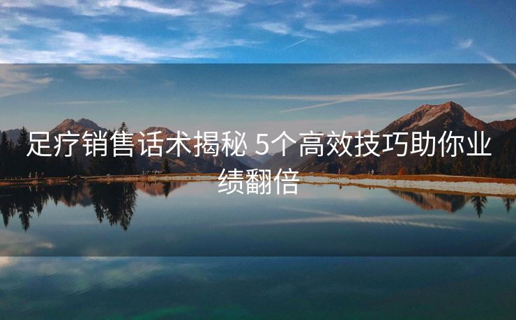 足疗销售话术揭秘 5个高效技巧助你业绩翻倍 足疗销售话术揭秘 5个高效技巧助你业绩翻倍