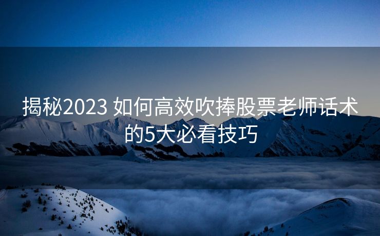 揭秘2023 如何高效吹捧股票老师话术的5大必看技巧