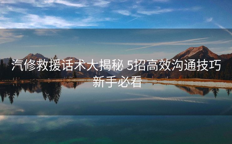 汽修救援话术大揭秘 5招高效沟通技巧 新手必看 汽修救援话术大揭秘 5招高效沟通技巧 新手必看