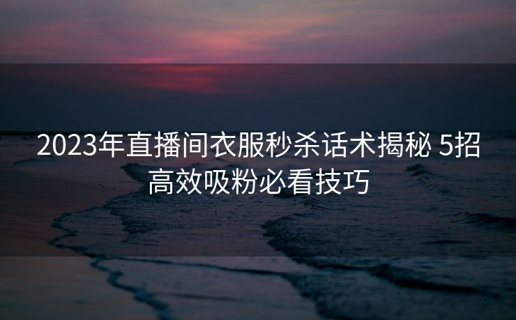 2023年直播间衣服秒杀话术揭秘 5招高效吸粉必看技巧 2023年直播间衣服秒杀话术揭秘 5招高效吸粉必看技巧