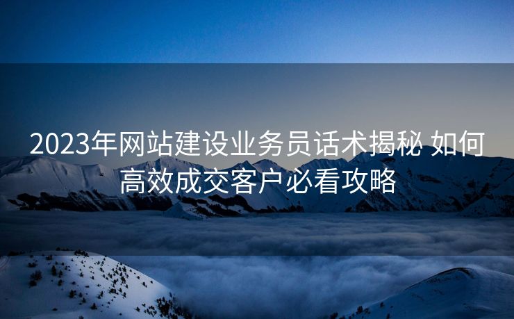 2023年网站建设业务员话术揭秘 如何高效成交客户必看攻略
