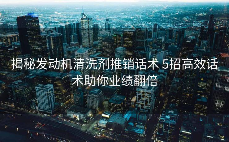 揭秘发动机清洗剂推销话术 5招高效话术助你业绩翻倍