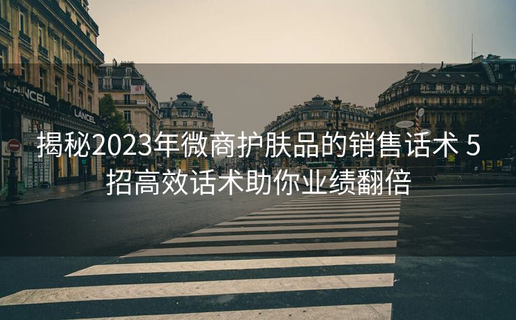 揭秘2023年微商护肤品的销售话术 5招高效话术助你业绩翻倍 揭秘2023年微商护肤品的销售话术 5招高效话术助你业绩翻倍