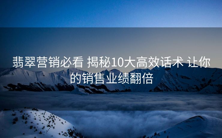 翡翠营销必看 揭秘10大高效话术 让你的销售业绩翻倍 翡翠营销必看 揭秘10大高效话术 让你的销售业绩翻倍