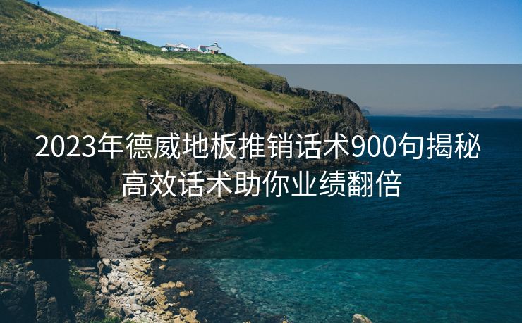 2023年德威地板推销话术900句揭秘 高效话术助你业绩翻倍 2023年德威地板推销话术900句揭秘 高效话术助你业绩翻倍