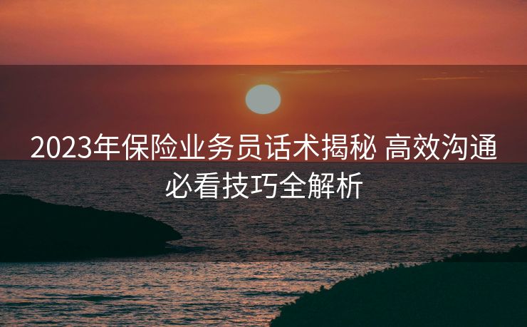 2023年保险业务员话术揭秘 高效沟通必看技巧全解析 2023年保险业务员话术揭秘 高效沟通必看技巧全解析