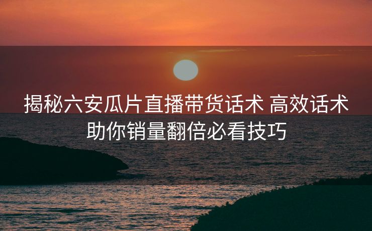 揭秘六安瓜片直播带货话术 高效话术助你销量翻倍必看技巧 揭秘六安瓜片直播带货话术 高效话术助你销量翻倍必看技巧