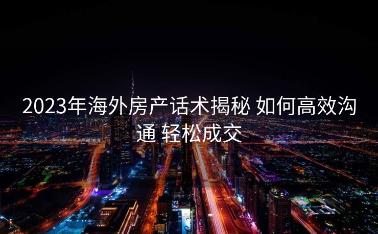 2023年海外房产话术揭秘 如何高效沟通 轻松成交 2023年海外房产话术揭秘 如何高效沟通 轻松成交