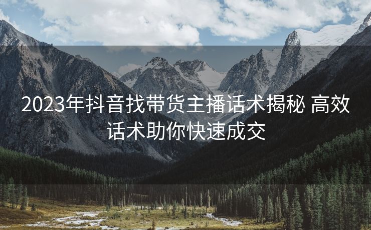 2023年抖音找带货主播话术揭秘 高效话术助你快速成交 2023年抖音找带货主播话术揭秘 高效话术助你快速成交